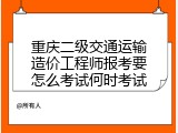 重庆二级交通运输造价工程师报考要怎么考试何时考试