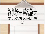 河东区二级水利工程造价工程师报考要怎么考试何时考试