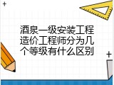 酒泉一级安装工程造价工程师分为几个等级有什么区别