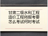 甘肃二级水利工程造价工程师报考要怎么考试何时考试