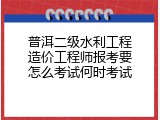 普洱二级水利工程造价工程师报考要怎么考试何时考试