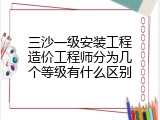三沙一级安装工程造价工程师分为几个等级有什么区别