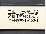 三亚一级安装工程造价工程师分为几个等级有什么区别