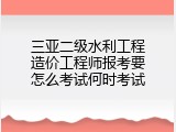 三亚二级水利工程造价工程师报考要怎么考试何时考试