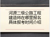 河源二级公路工程建造师在哪里报名具体报考时间介绍