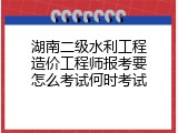 湖南二级水利工程造价工程师报考要怎么考试何时考试