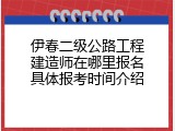 伊春二级公路工程建造师在哪里报名具体报考时间介绍