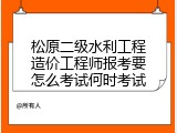 松原二级水利工程造价工程师报考要怎么考试何时考试