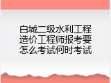 白城二级水利工程造价工程师报考要怎么考试何时考试