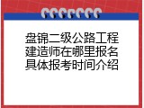 盘锦二级公路工程建造师在哪里报名具体报考时间介绍