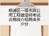 杨浦区一级市政公用工程建造师考试合格线介绍具体多少分