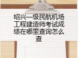 绍兴一级民航机场工程建造师考试成绩在哪里查询怎么查