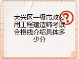 大兴区一级市政公用工程建造师考试合格线介绍具体多少分