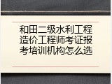 和田二级水利工程造价工程师考证报考培训机构怎么选