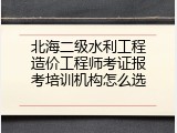 北海二级水利工程造价工程师考证报考培训机构怎么选