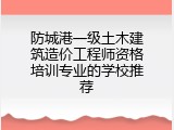 防城港一级土木建筑造价工程师资格培训专业的学校推荐