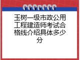 玉树一级市政公用工程建造师考试合格线介绍具体多少分
