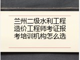 兰州二级水利工程造价工程师考证报考培训机构怎么选