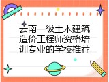 云南一级土木建筑造价工程师资格培训专业的学校推荐