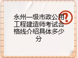 永州一级市政公用工程建造师考试合格线介绍具体多少分