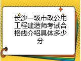 长沙一级市政公用工程建造师考试合格线介绍具体多少分