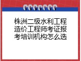 株洲二级水利工程造价工程师考证报考培训机构怎么选