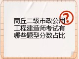 商丘二级市政公用工程建造师考试有哪些题型分数占比