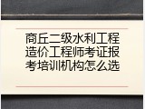商丘二级水利工程造价工程师考证报考培训机构怎么选