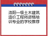 洛阳一级土木建筑造价工程师资格培训专业的学校推荐