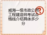 威海一级市政公用工程建造师考试合格线介绍具体多少分