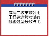 威海二级市政公用工程建造师考试有哪些题型分数占比