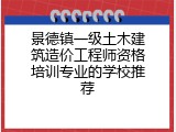 景德镇一级土木建筑造价工程师资格培训专业的学校推荐