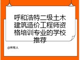 呼和浩特二级土木建筑造价工程师资格培训专业的学校推荐