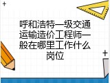 呼和浩特一级交通运输造价工程师一般在哪里工作什么岗位