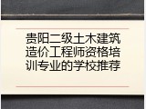 贵阳二级土木建筑造价工程师资格培训专业的学校推荐