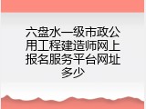 六盘水一级市政公用工程建造师网上报名服务平台网址多少