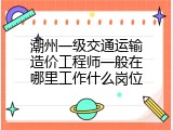潮州一级交通运输造价工程师一般在哪里工作什么岗位