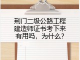 荆门二级公路工程建造师证书考下来有用吗，为什么？