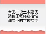 合肥二级土木建筑造价工程师资格培训专业的学校推荐