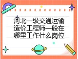 河北一级交通运输造价工程师一般在哪里工作什么岗位