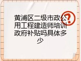 黄浦区二级市政公用工程建造师培训政府补贴吗具体多少