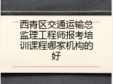 西青区交通运输总监理工程师报考培训课程哪家机构的好