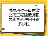 博尔塔拉一级市政公用工程建造师报名和考试费用分别多少钱