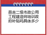 昌吉二级市政公用工程建造师培训政府补贴吗具体多少