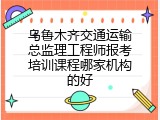 乌鲁木齐交通运输总监理工程师报考培训课程哪家机构的好