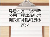 乌鲁木齐二级市政公用工程建造师培训政府补贴吗具体多少