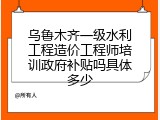 乌鲁木齐一级水利工程造价工程师培训政府补贴吗具体多少
