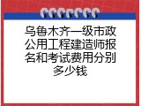乌鲁木齐一级市政公用工程建造师报名和考试费用分别多少钱