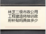 林芝二级市政公用工程建造师培训政府补贴吗具体多少
