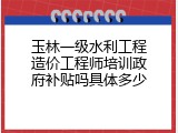 玉林一级水利工程造价工程师培训政府补贴吗具体多少